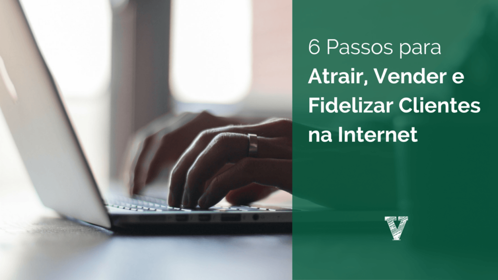 6 Passos para Atrair, Vender e Fidelizar Clientes na Internet